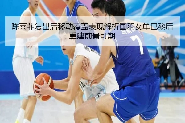 陈雨菲复出后移动覆盖表现解析国羽女单巴黎后重建前景可期