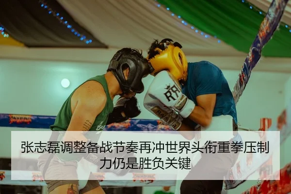 张志磊调整备战节奏再冲世界头衔重拳压制力仍是胜负关键